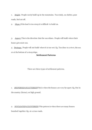 1. Height. People rarely build up in the mountains. Too windy, no shelter, poor
roads, feel cut off.
2. Slope. If the land is too steep it is difficult to build on.
3. Aspect. This is the direction that the sun shines. People will build where their
house gets most sun.
4. Drainage. People will not build where it is too wet. Eg. Too close to a river, the sea
or at the bottom of a steep slope.
Settlement Patterns
There are three types of settlement patterns.
1. DISPERSED (SCATTERED)This is when the houses are very far apart. Eg. Out in
the country (farms), on high ground.
2. NUCLEATED (CLUSTERED) This pattern is when there are many houses
bunched together. Eg. at a cross roads.