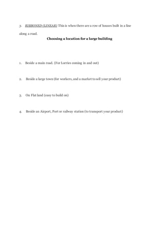3. RIBBONED (LINEAR) This is when there are a row of houses built in a line
along a road.
Choosing a location for a large building
1. Beside a main road. (For Lorries coming in and out)
2. Beside a large town (for workers, and a market tosell your product)
3. On Flat land (easy to build on)
4. Beside an Airport, Port or railway station (to transport your product)