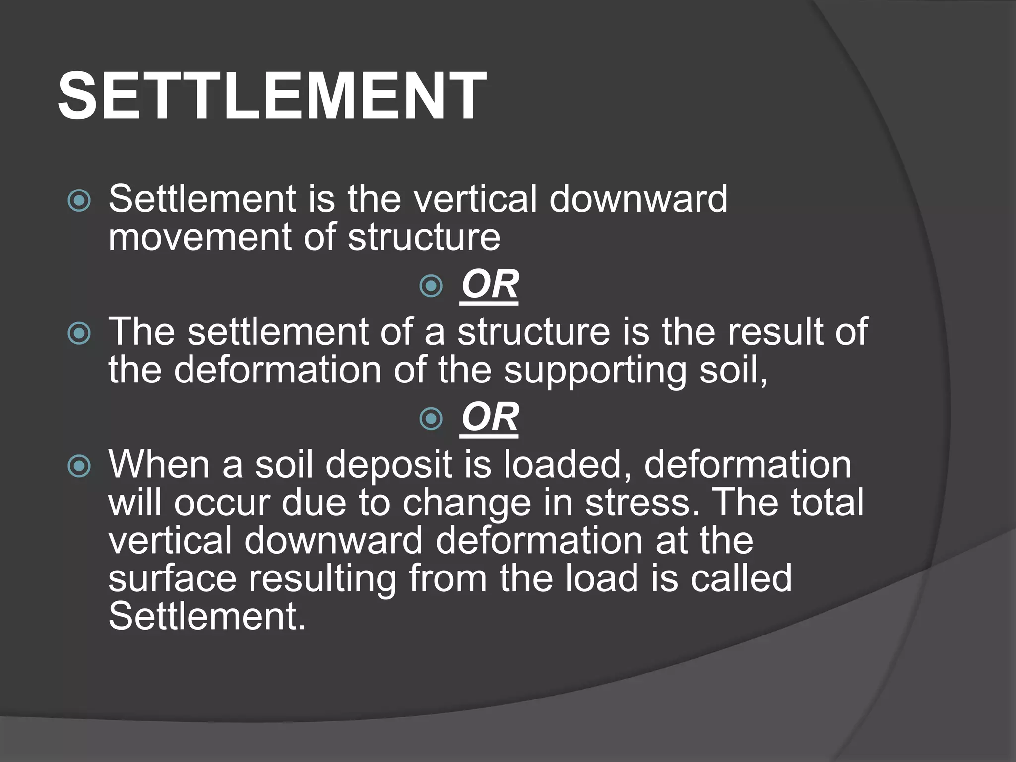 SETTLEMENT
 Settlement is the vertical downward
movement of structure
 OR
 The settlement of a structure is the result of
the deformation of the supporting soil,
 OR
 When a soil deposit is loaded, deformation
will occur due to change in stress. The total
vertical downward deformation at the
surface resulting from the load is called
Settlement.
 
