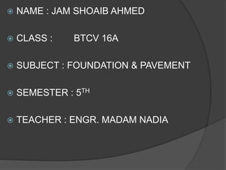  NAME : JAM SHOAIB AHMED
 CLASS : BTCV 16A
 SUBJECT : FOUNDATION & PAVEMENT
 SEMESTER : 5TH
 TEACHER : ENGR. MADAM NADIA
 