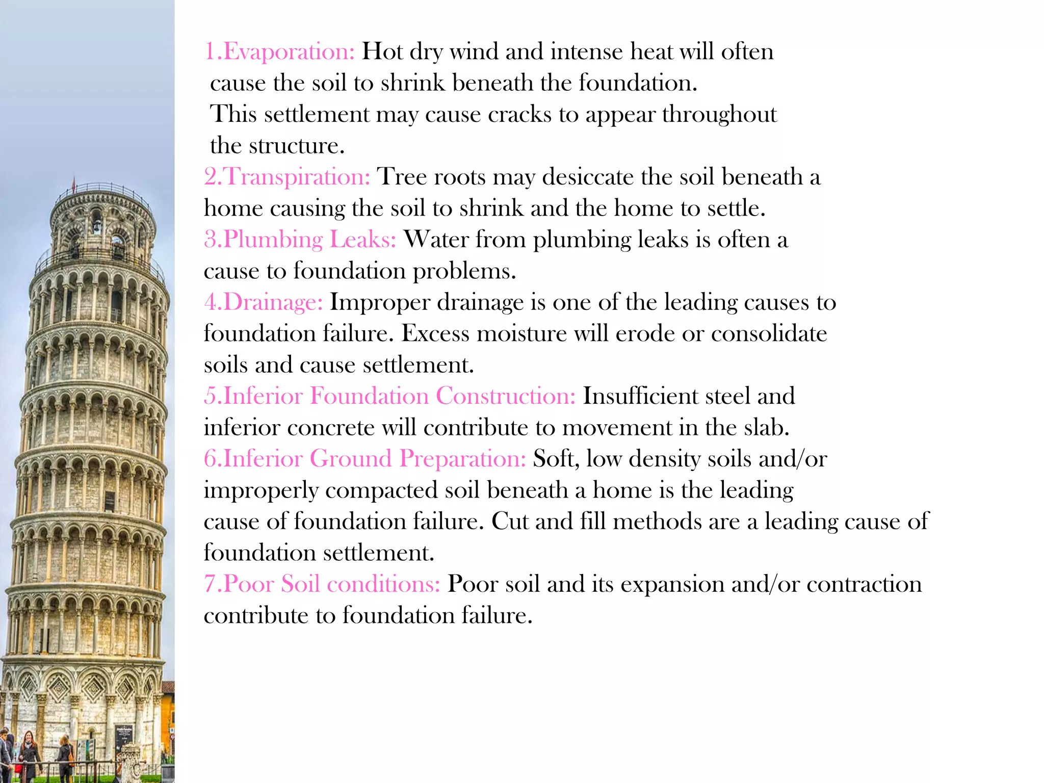 1.Evaporation: Hot dry wind and intense heat will often
cause the soil to shrink beneath the foundation.
This settlement may cause cracks to appear throughout
the structure.
2.Transpiration: Tree roots may desiccate the soil beneath a
home causing the soil to shrink and the home to settle.
3.Plumbing Leaks: Water from plumbing leaks is often a
cause to foundation problems.
4.Drainage: Improper drainage is one of the leading causes to
foundation failure. Excess moisture will erode or consolidate
soils and cause settlement.
5.Inferior Foundation Construction: Insufficient steel and
inferior concrete will contribute to movement in the slab.
6.Inferior Ground Preparation: Soft, low density soils and/or
improperly compacted soil beneath a home is the leading
cause of foundation failure. Cut and fill methods are a leading cause of
foundation settlement.
7.Poor Soil conditions: Poor soil and its expansion and/or contraction
contribute to foundation failure.
 