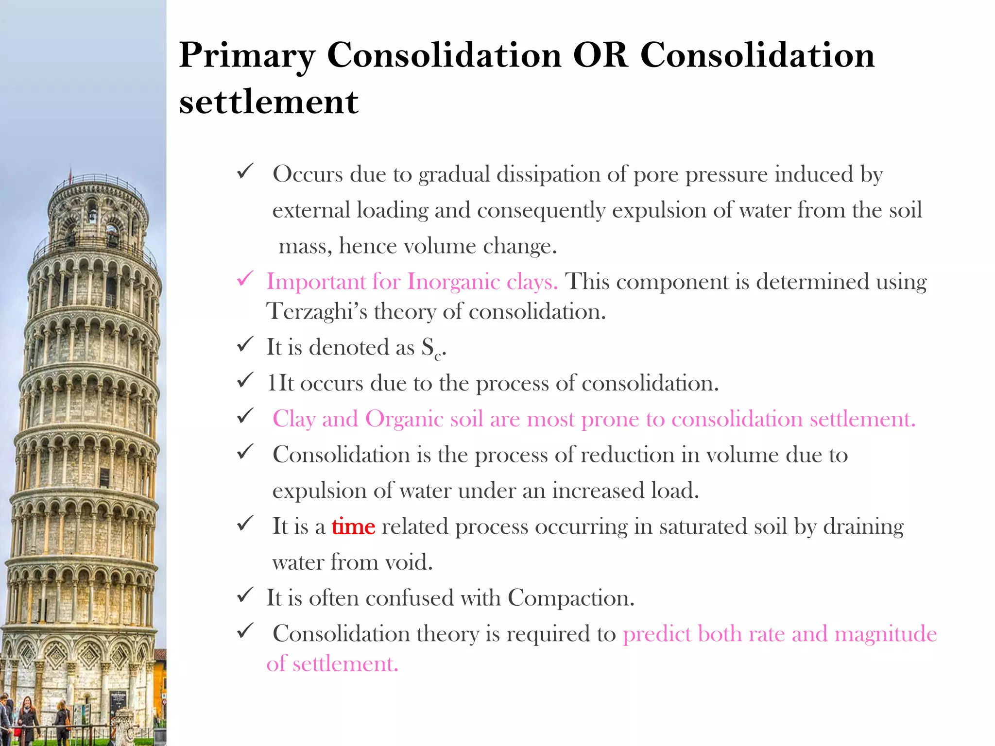 Primary Consolidation OR Consolidation
settlement
 Occurs due to gradual dissipation of pore pressure induced by
external loading and consequently expulsion of water from the soil
mass, hence volume change.
 Important for Inorganic clays. This component is determined using
Terzaghi’s theory of consolidation.
 It is denoted as Sc.
 1It occurs due to the process of consolidation.
 Clay and Organic soil are most prone to consolidation settlement.
 Consolidation is the process of reduction in volume due to
expulsion of water under an increased load.
 It is a time related process occurring in saturated soil by draining
water from void.
 It is often confused with Compaction.
 Consolidation theory is required to predict both rate and magnitude
of settlement.
 