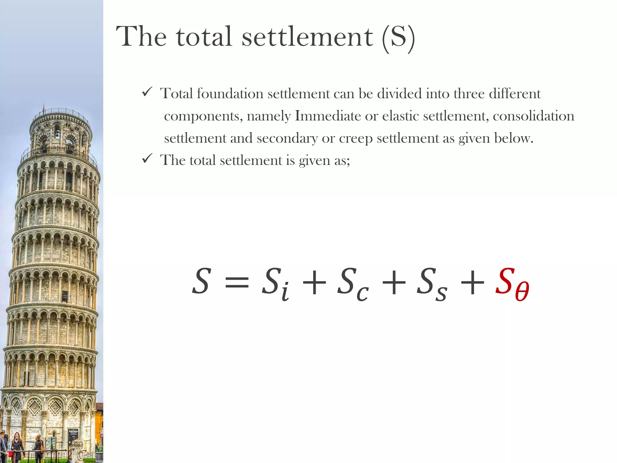 The total settlement (S)
 Total foundation settlement can be divided into three different
components, namely Immediate or elastic settlement, consolidation
settlement and secondary or creep settlement as given below.
 The total settlement is given as;
𝑆 = 𝑆𝑖 + 𝑆𝑐 + 𝑆𝑠 + 𝑆 𝜃
 