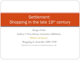 Images from  Sydney’s Powerhouse museum exhibition:  What’s in Store? :  Shopping in Australia 1880-1930 This slide show was made for educational purposes only.  Settlement:  Shopping in the late 19 th  century 