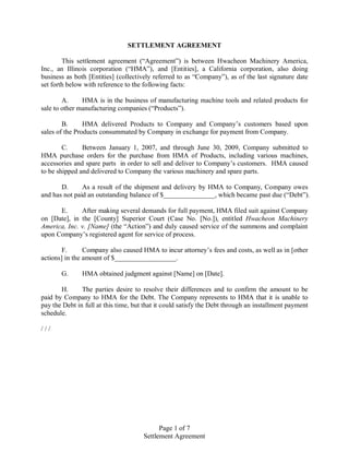 SETTLEMENT AGREEMENT

        This settlement agreement (“Agreement”) is between Hwacheon Machinery America,
Inc., an Illinois corporation (“HMA”), and [Entities], a California corporation, also doing
business as both [Entities] (collectively referred to as “Company”), as of the last signature date
set forth below with reference to the following facts:

        A.     HMA is in the business of manufacturing machine tools and related products for
sale to other manufacturing companies (“Products”).

        B.      HMA delivered Products to Company and Company’s customers based upon
sales of the Products consummated by Company in exchange for payment from Company.

        C.     Between January 1, 2007, and through June 30, 2009, Company submitted to
HMA purchase orders for the purchase from HMA of Products, including various machines,
accessories and spare parts in order to sell and deliver to Company’s customers. HMA caused
to be shipped and delivered to Company the various machinery and spare parts.

       D.      As a result of the shipment and delivery by HMA to Company, Company owes
and has not paid an outstanding balance of $_______________, which became past due (“Debt”).

      E.      After making several demands for full payment, HMA filed suit against Company
on [Date], in the [County] Superior Court (Case No. [No.]), entitled Hwacheon Machinery
America, Inc. v. [Name] (the “Action”) and duly caused service of the summons and complaint
upon Company’s registered agent for service of process.

        F.      Company also caused HMA to incur attorney’s fees and costs, as well as in [other
actions] in the amount of $__________________.

       G.      HMA obtained judgment against [Name] on [Date].

       H.      The parties desire to resolve their differences and to confirm the amount to be
paid by Company to HMA for the Debt. The Company represents to HMA that it is unable to
pay the Debt in full at this time, but that it could satisfy the Debt through an installment payment
schedule.

///




                                            Page 1 of 7
                                      Settlement Agreement
 