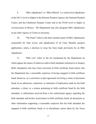 9.        “SBA Adjudicator” or “SBA Official” is a senior-level adjudicator

at the GS-11 level or higher in the Houston Passport Agency, the National Passport

Center, and the Charleston Passport Center and at the FS-04 level or higher at

overseas posts in Mexico. The Department may also designate SBA Adjudicators

at any other Agency or Center as necessary.

      10.       “The Panel” refers to the three member panel of SBA Adjudicators

responsible for final review and adjudication of all Class Member passport

applications, unless a decision to issue has been made previously by an SBA

Adjudicator.

      11.       “SBA List” refers to the list maintained by the Department on

which appear the names of midwives and/or birth attendants (referred to as Suspect

Birth Attendants) who have been convicted of birth certificate fraud and/or who

the Department has a reasonable suspicion of having engaged in birth certificate

fraud, based on: a) a conviction or plea agreement involving a crime of document

fraud; b) an admission, confession, or statement of implication made by the birth

attendant, a client, or a witness pertaining to birth certificate fraud by the birth

attendant; c) information received from a law enforcement agency regarding the

birth attendant and his/her involvement in birth certificate fraud; d) documents or

other information supporting a reasonable suspicion that the birth attendant has

engaged in birth certificate fraud; or e) disciplinary action taken by the Texas


                                        10
 
