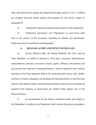 Only individual actions against the Department brought under 8 U.S.C. § 1503(a)

are excepted from the claims settled with prejudice by this action, subject to

paragraph 29.

      14.         “Settlement” means the settlement provided for in this Stipulation.

      15.         “Settlement Agreement” and “Stipulation” as used herein shall

refer to the entirety of this document, including all exhibits and attachments.

Either term may be used herein interchangeably.

            II.     RELEASE; SCOPE AND EFFECT OF RELEASE

      16.         On the Effective Date, the Named Plaintiffs, the Class, and the

Class Members, on behalf of themselves, their heirs, executors, administrators,

representatives, attorneys, successors, assigns, agents, affiliates, and partners, and

any persons they represent (“Releasing Parties”), shall be deemed to have, and by

operation of the Final Judgment shall to the extent provided herein, fully, finally,

and forever release, relinquish, and discharge the Released Parties of and from any

and all of the Settled Claims, and the Releasing Parties shall forever be barred and

enjoined from bringing or prosecuting any Settled Claim against any of the

Released Parties.

      17.         In consideration for the releases contained herein, and subject to

this Stipulation’s conditions, the Department shall institute the polices, procedures,




                                          12
 