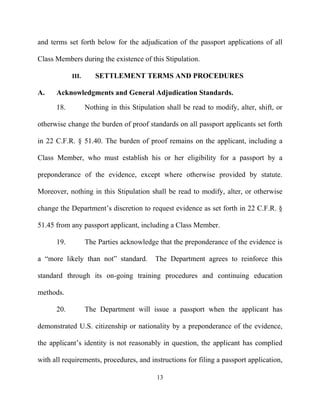 and terms set forth below for the adjudication of the passport applications of all

Class Members during the existence of this Stipulation.

            III.      SETTLEMENT TERMS AND PROCEDURES

A.    Acknowledgments and General Adjudication Standards.

      18.          Nothing in this Stipulation shall be read to modify, alter, shift, or

otherwise change the burden of proof standards on all passport applicants set forth

in 22 C.F.R. § 51.40. The burden of proof remains on the applicant, including a

Class Member, who must establish his or her eligibility for a passport by a

preponderance of the evidence, except where otherwise provided by statute.

Moreover, nothing in this Stipulation shall be read to modify, alter, or otherwise

change the Department’s discretion to request evidence as set forth in 22 C.F.R. §

51.45 from any passport applicant, including a Class Member.

      19.          The Parties acknowledge that the preponderance of the evidence is

a “more likely than not” standard.         The Department agrees to reinforce this

standard through its on-going training procedures and continuing education

methods.

      20.          The Department will issue a passport when the applicant has

demonstrated U.S. citizenship or nationality by a preponderance of the evidence,

the applicant’s identity is not reasonably in question, the applicant has complied

with all requirements, procedures, and instructions for filing a passport application,

                                            13
 