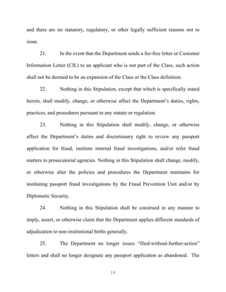 and there are no statutory, regulatory, or other legally sufficient reasons not to

issue.

         21.    In the event that the Department sends a fee-free letter or Customer

Information Letter (CIL) to an applicant who is not part of the Class, such action

shall not be deemed to be an expansion of the Class or the Class definition.

         22.    Nothing in this Stipulation, except that which is specifically stated

herein, shall modify, change, or otherwise affect the Department’s duties, rights,

practices, and procedures pursuant to any statute or regulation.

         23.    Nothing in this Stipulation shall modify, change, or otherwise

affect the Department’s duties and discretionary right to review any passport

application for fraud, institute internal fraud investigations, and/or refer fraud

matters to prosecutorial agencies. Nothing in this Stipulation shall change, modify,

or otherwise alter the policies and procedures the Department maintains for

instituting passport fraud investigations by the Fraud Prevention Unit and/or by

Diplomatic Security.

         24.    Nothing in this Stipulation shall be construed in any manner to

imply, assert, or otherwise claim that the Department applies different standards of

adjudication to non-institutional births generally.

         25.    The Department no longer issues “filed-without-further-action”

letters and shall no longer designate any passport application as abandoned. The


                                          14
 