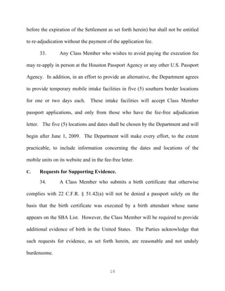 before the expiration of the Settlement as set forth herein) but shall not be entitled

to re-adjudication without the payment of the application fee.

      33.       Any Class Member who wishes to avoid paying the execution fee

may re-apply in person at the Houston Passport Agency or any other U.S. Passport

Agency. In addition, in an effort to provide an alternative, the Department agrees

to provide temporary mobile intake facilities in five (5) southern border locations

for one or two days each.       These intake facilities will accept Class Member

passport applications, and only from those who have the fee-free adjudication

letter. The five (5) locations and dates shall be chosen by the Department and will

begin after June 1, 2009. The Department will make every effort, to the extent

practicable, to include information concerning the dates and locations of the

mobile units on its website and in the fee-free letter.

C.    Requests for Supporting Evidence.
      34.       A Class Member who submits a birth certificate that otherwise

complies with 22 C.F.R. § 51.42(a) will not be denied a passport solely on the

basis that the birth certificate was executed by a birth attendant whose name

appears on the SBA List. However, the Class Member will be required to provide

additional evidence of birth in the United States. The Parties acknowledge that

such requests for evidence, as set forth herein, are reasonable and not unduly

burdensome.


                                          18
 