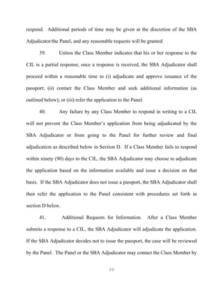 respond. Additional periods of time may be given at the discretion of the SBA

Adjudicator/the Panel, and any reasonable requests will be granted.

      39.        Unless the Class Member indicates that his or her response to the

CIL is a partial response, once a response is received, the SBA Adjudicator shall

proceed within a reasonable time to (i) adjudicate and approve issuance of the

passport; (ii) contact the Class Member and seek additional information (as

outlined below); or (iii) refer the application to the Panel.

      40.        Any failure by any Class Member to respond in writing to a CIL

will not prevent the Class Member’s application from being adjudicated by the

SBA Adjudicator or from going to the Panel for further review and final

adjudication as described below in Section D. If a Class Member fails to respond

within ninety (90) days to the CIL, the SBA Adjudicator may choose to adjudicate

the application based on the information available and issue a decision on that

basis. If the SBA Adjudicator does not issue a passport, the SBA Adjudicator shall

then refer the application to the Panel consistent with procedures set forth in

section D below.

      41.          Additional Requests for Information.         After a Class Member

submits a response to a CIL, the SBA Adjudicator will adjudicate the application.

If the SBA Adjudicator decides not to issue the passport, the case will be reviewed

by the Panel. The Panel or the SBA Adjudicator may contact the Class Member by


                                           20
 