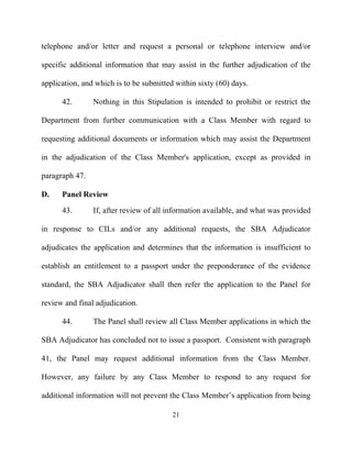 telephone and/or letter and request a personal or telephone interview and/or

specific additional information that may assist in the further adjudication of the

application, and which is to be submitted within sixty (60) days.

      42.       Nothing in this Stipulation is intended to prohibit or restrict the

Department from further communication with a Class Member with regard to

requesting additional documents or information which may assist the Department

in the adjudication of the Class Member's application, except as provided in

paragraph 47.

D.    Panel Review
      43.       If, after review of all information available, and what was provided

in response to CILs and/or any additional requests, the SBA Adjudicator

adjudicates the application and determines that the information is insufficient to

establish an entitlement to a passport under the preponderance of the evidence

standard, the SBA Adjudicator shall then refer the application to the Panel for

review and final adjudication.

      44.       The Panel shall review all Class Member applications in which the

SBA Adjudicator has concluded not to issue a passport. Consistent with paragraph

41, the Panel may request additional information from the Class Member.

However, any failure by any Class Member to respond to any request for

additional information will not prevent the Class Member’s application from being

                                         21
 
