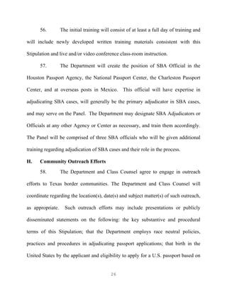 56.         The initial training will consist of at least a full day of training and

will include newly developed written training materials consistent with this

Stipulation and live and/or video conference class-room instruction.

      57.         The Department will create the position of SBA Official in the

Houston Passport Agency, the National Passport Center, the Charleston Passport

Center, and at overseas posts in Mexico. This official will have expertise in

adjudicating SBA cases, will generally be the primary adjudicator in SBA cases,

and may serve on the Panel. The Department may designate SBA Adjudicators or

Officials at any other Agency or Center as necessary, and train them accordingly.

The Panel will be comprised of three SBA officials who will be given additional

training regarding adjudication of SBA cases and their role in the process.

H.    Community Outreach Efforts
      58.         The Department and Class Counsel agree to engage in outreach

efforts to Texas border communities. The Department and Class Counsel will

coordinate regarding the location(s), date(s) and subject matter(s) of such outreach,

as appropriate.     Such outreach efforts may include presentations or publicly

disseminated statements on the following: the key substantive and procedural

terms of this Stipulation; that the Department employs race neutral policies,

practices and procedures in adjudicating passport applications; that birth in the

United States by the applicant and eligibility to apply for a U.S. passport based on


                                            26
 