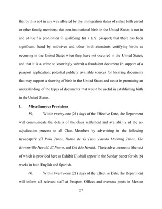 that birth is not in any way affected by the immigration status of either birth parent

or other family members; that non-institutional birth in the United States is not in

and of itself a prohibition to qualifying for a U.S. passport; that there has been

significant fraud by midwives and other birth attendants certifying births as

occurring in the United States when they have not occurred in the United States;

and that it is a crime to knowingly submit a fraudulent document in support of a

passport application; potential publicly available sources for locating documents

that may support a showing of birth in the United States and assist in promoting an

understanding of the types of documents that would be useful in establishing birth

in the United States.

I.    Miscellaneous Provisions
      59.       Within twenty-one (21) days of the Effective Date, the Department

will communicate the details of the class settlement and availability of the re-

adjudication process to all Class Members by advertising in the following

newspapers: El Paso Times, Diario de El Paso, Laredo Morning Times, The

Brownsville Herald, El Nuevo, and Del Rio Herald. These advertisements (the text

of which is provided here as Exhibit C) shall appear in the Sunday paper for six (6)

weeks in both English and Spanish.

      60.       Within twenty-one (21) days of the Effective Date, the Department

will inform all relevant staff at Passport Offices and overseas posts in Mexico

                                         27
 