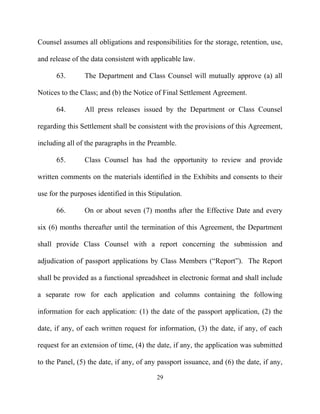 Counsel assumes all obligations and responsibilities for the storage, retention, use,

and release of the data consistent with applicable law.

      63.       The Department and Class Counsel will mutually approve (a) all

Notices to the Class; and (b) the Notice of Final Settlement Agreement.

      64.       All press releases issued by the Department or Class Counsel

regarding this Settlement shall be consistent with the provisions of this Agreement,

including all of the paragraphs in the Preamble.

      65.       Class Counsel has had the opportunity to review and provide

written comments on the materials identified in the Exhibits and consents to their

use for the purposes identified in this Stipulation.

      66.       On or about seven (7) months after the Effective Date and every

six (6) months thereafter until the termination of this Agreement, the Department

shall provide Class Counsel with a report concerning the submission and

adjudication of passport applications by Class Members (“Report”). The Report

shall be provided as a functional spreadsheet in electronic format and shall include

a separate row for each application and columns containing the following

information for each application: (1) the date of the passport application, (2) the

date, if any, of each written request for information, (3) the date, if any, of each

request for an extension of time, (4) the date, if any, the application was submitted

to the Panel, (5) the date, if any, of any passport issuance, and (6) the date, if any,

                                          29
 