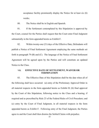 acceptance facility prominently display the Notice for at least six (6)

             weeks;

      80.       The Notice shall be in English and Spanish.

      81.       If the Settlement contemplated by this Stipulation is approved by

the Court, counsel for the Parties shall request that the Court enter Final Judgment

substantially in the form appended hereto as Exhibit F.

      82.       Within twenty-one (21) days of the Effective Date, Defendants will

publish a Notice of Final Settlement Agreement employing the same methods set

forth in paragraph 79 (B) and (C). The language of the Notice of Final Settlement

Agreement will be agreed upon by the Parties and will constitute an updated

Notice to the Class.

      VII.     EFFECTIVE DATE OF SETTLEMENT, WAIVER OR
                          TERMINATION

      83.       The Effective Date of this Stipulation shall be the date when all of

the following shall have occurred: (a) entry of the Preliminary Approval Order in

all material respects in the form appended hereto as Exhibit D; (b) final approval

by the Court of this Stipulation, following notice to the Class and a hearing, if

required and as prescribed by Rule 23 of the Federal Rules of Civil Procedure; and

(c) entry by the Court of Final Judgment, in all material respects in the form

appended hereto as Exhibit F. Following entry of the Final Judgment, the Parties

agree to and the Court shall then dismiss the Settled Claims with prejudice.
                                         35
 