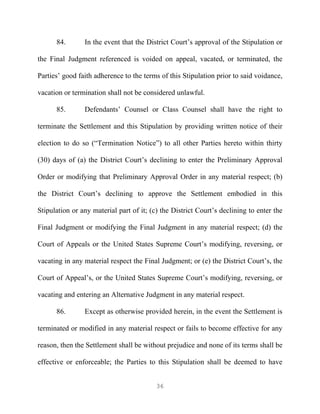 84.       In the event that the District Court’s approval of the Stipulation or

the Final Judgment referenced is voided on appeal, vacated, or terminated, the

Parties’ good faith adherence to the terms of this Stipulation prior to said voidance,

vacation or termination shall not be considered unlawful.

      85.       Defendants’ Counsel or Class Counsel shall have the right to

terminate the Settlement and this Stipulation by providing written notice of their

election to do so (“Termination Notice”) to all other Parties hereto within thirty

(30) days of (a) the District Court’s declining to enter the Preliminary Approval

Order or modifying that Preliminary Approval Order in any material respect; (b)

the District Court’s declining to approve the Settlement embodied in this

Stipulation or any material part of it; (c) the District Court’s declining to enter the

Final Judgment or modifying the Final Judgment in any material respect; (d) the

Court of Appeals or the United States Supreme Court’s modifying, reversing, or

vacating in any material respect the Final Judgment; or (e) the District Court’s, the

Court of Appeal’s, or the United States Supreme Court’s modifying, reversing, or

vacating and entering an Alternative Judgment in any material respect.

      86.       Except as otherwise provided herein, in the event the Settlement is

terminated or modified in any material respect or fails to become effective for any

reason, then the Settlement shall be without prejudice and none of its terms shall be

effective or enforceable; the Parties to this Stipulation shall be deemed to have


                                          36
 