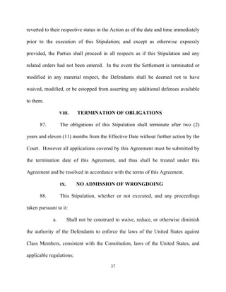 reverted to their respective status in the Action as of the date and time immediately

prior to the execution of this Stipulation; and except as otherwise expressly

provided, the Parties shall proceed in all respects as if this Stipulation and any

related orders had not been entered. In the event the Settlement is terminated or

modified in any material respect, the Defendants shall be deemed not to have

waived, modified, or be estopped from asserting any additional defenses available

to them.

                  VIII.      TERMINATION OF OBLIGATIONS

      87.         The obligations of this Stipulation shall terminate after two (2)

years and eleven (11) months from the Effective Date without further action by the

Court. However all applications covered by this Agreement must be submitted by

the termination date of this Agreement, and thus shall be treated under this

Agreement and be resolved in accordance with the terms of this Agreement.

                  IX.       NO ADMISSION OF WRONGDOING

      88.         This Stipulation, whether or not executed, and any proceedings

taken pursuant to it:

             a.         Shall not be construed to waive, reduce, or otherwise diminish

the authority of the Defendants to enforce the laws of the United States against

Class Members, consistent with the Constitution, laws of the United States, and

applicable regulations;

                                            37
 