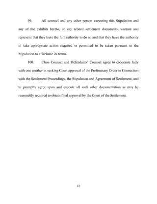 99.        All counsel and any other person executing this Stipulation and

any of the exhibits hereto, or any related settlement documents, warrant and

represent that they have the full authority to do so and that they have the authority

to take appropriate action required or permitted to be taken pursuant to the

Stipulation to effectuate its terms.

      100.       Class Counsel and Defendants’ Counsel agree to cooperate fully

with one another in seeking Court approval of the Preliminary Order in Connection

with the Settlement Proceedings, the Stipulation and Agreement of Settlement, and

to promptly agree upon and execute all such other documentation as may be

reasonably required to obtain final approval by the Court of the Settlement.




                                         41
 