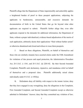 Plaintiffs allege that the Department of State impermissibly and unlawfully applies

a heightened burden of proof to these passport applications, subjecting the

applicants   to   burdensome,    unreasonable,     and   excessive    demands     for

documentation of birth in the United States that go far beyond what other

applicants are required to submit.       Plaintiffs further allege that, even after

applicants respond to the demands for additional information, the Department of

State, without a proper individualized, evidence-based adjudication of the merits of

each application, arbitrarily deems their applications “filed without further action”

or otherwise abandoned and closed and refuses to issue them passports.

      J.     Based on these allegations, Plaintiffs, on behalf of themselves and

those who are similarly situated, have asserted claims under the Fifth Amendment

for violations of due process and equal protection, the Administrative Procedure

Act, 28 U.S.C. § 1361, and 28 U.S.C. §§ 2201-02. By their Second Amended

Complaint, Plaintiffs seek declaratory, injunctive, and mandamus relief on behalf

of themselves and a proposed class.           Plaintiffs additionally raised claims

individually under 8 U.S.C. § 1503(a).

      K.     Defendants deny all liability with respect to the instant Action; deny

that they have engaged in any wrongdoing; deny the allegations in the Complaint,

First Amended Complaint, and Second Amended Complaint except as otherwise

admitted in Defendants’ Answer; deny that they committed any violation of law;

                                          5
 