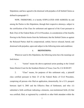 Stipulation; and have agreed to the dismissal with prejudice of all Settled Claims as

defined in paragraph 13.

      NOW, THEREFORE, it is hereby STIPULATED AND AGREED, by and

among the Parties to this Stipulation, through their respective attorneys, subject to

the certification of the Class for settlement and approval of the Court pursuant to

Rule 23(e) of the Federal Rules of Civil Procedure, in consideration of the benefits

flowing to the Parties hereto from the Settlement, that the Settled Claims as against

the Released Parties shall be compromised, settled, forever released, barred, and

dismissed with prejudice, upon and subject to the following terms and conditions:

                              I.     DEFINITIONS:

      Wherever used in this Stipulation, the following terms have the meanings set

forth below:

      1.        “Action” means the above-captioned action pending in the United

States District Court for the Southern District of Texas, Case No. CA M-08-057.

      2.        “Class” means, for purposes of this settlement only, a plaintiff

class certified pursuant to Rule 23 of the Federal Rules of Civil Procedure,

comprising all persons who filed an application, domestically, for a U.S. passport

between April 8, 2003 and the Effective Date of Settlement, and who: (1)

submitted a birth certificate indicating a domestic, non-institutional birth; (2) that

was certified, filed, or registered by a midwife or other birth attendant within the

                                          7
 