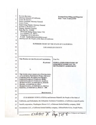 5
10
15
20
25
2
3
4
6
7
8
9
11
12
13
14
16
17
18
19
21
22
23
24
26
27
28
XAVIER BECERRA Exempt from Filing and Reporter
Attorney General ofCalifornia Fees - Gov. Code § 6103
TANlA M. IBANEZ
Senior Assistant Attorney General
JAME TOMA
Supervising Deputy Attorney General
SANDRA I. BARRIENTOS
Deputy Attorney General
State Bar No. 163808
300 South Spring Street, Suite 1702
Los Angeles, CA 90013
Telephone: (213) 269-6551
E-mail: Sandra.Barrientos@doj.ca.gov
Altorneysfor Jhe People ofJhe SJale ofCalifornia
SUPERIOR COURT OF THE STATE OF CALIFORNIA
LOS ANGELES COUNTY
THE PEOPLE OF THE STATE OF CALIFORNIA, Case No.
PLAINTIFF STIPULATION FOR ENTRY OF
JUDGMENT PURSUANT TO
SETTLEMENT AGREEMENT
v.
THE LITHUANIAN AssJSTANCE FOUNDATION,
A CALIFORNIA NONPROFIT PUBLIC BENEFIT
CORPORATION; WASHINGTON SHORES,
LIMITED LIABD...ITY COMPANY; RME,
LfMITED LIABILITY COMPANY; ALBINAS
MARKEVJClOUS, AN INDIVIDUAL; JOSEPH
PRASKE, AN INDrvIDUAL; ZINA
MARKEVJCIOUS, AN INDIVIDUAL; ARUNAS
SODONIS, AN INDIVIDUAL; DOES 1- 100
DEFENDANTS
IT JS HEREBY STIPULATED by and between Plaintiff, the People ofthe State of
CaHfornia, and Defendants, the Lithuanian Assistance Foundation, a California nonprofit public
benefit corporation, Washington Shores LLC, a Delaware limited liabiHty company, RME
Investments LLC, a California limited Hability company, AlbinasMarkevicius, Joseph Praske,
~/'fl/ BIT A,, ~,-,s
rw;rf~ntry offodgmmt ,nd Judgment
LEGAU>2139834963vl ,-
 