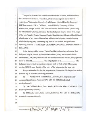 2
3
4
5
6
7
8
9
IO
11
12
13
14
15
16
17
18
19
20
21
22
23
24
25
26
27
28
That parties, Plaintiffthe People of the State of California, and Defendants,
the Lithuanian Assistance Foundation, a California nonprofit public benefit
corporation, Washington Shores LLC, a Delaware Limited Liability Company,
RME Investments LLC, a California Limited Liability Company, Albinas
Markevicius, Joseph Praske, Zina Markevicius and Arunas Sodonis (collectively,
the "Defendants"), having stipulated that this Judgment may be issued by a Judge
ofthe Los Angeles County Superior Court without taking evidence, without trial, or
adjudication ofany issue offact or law, without this Judgment constituting any
admission by any party concerning any issue of law or fact, and good cause
appearing therefor, IT IS HEREBY ORDERED ADJUDGED AND DECREED AS
FOLLOWS:
In the above-entitled matter, Plaintiff and Defendants have stipulated that
Judgment may be entered against the Defendants, jointly and severally in the
amount of$7,200,000 (seven million, two hundred thousand dollars), less payments
made to date of$ for a net judgment of$ . The
Judgment entered shall accrue interest as set forth in Code ofCivil Procedure
section 685.010 upon the date ofthe entry of the judgment at the legal rate.
For purposes of collecting the judgment the People may file !is pendens and/or
liens on any or all of the following properties:
1) 117 Pacific Street, Santa Monica, California, Los Angeles County
Assessor Identification Number (AIN) 4289-021-035 (16 individual
condominiums);
2) 300 California Street, Santa Monica, California, AIN 4292-020-0lO(57%
limited partnership interest);
3) 843 Euclid Street, Santa Monica, California, AIN 4281-015-015 (a 68%
tenants in common interest).
2
LEGAL02139834973vl &x 1B!f ftl"/ {:Jtf:12-, 1t1{ST~ATEDJUDGMENT
 