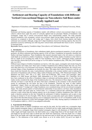 Civil and Environmental Research www.iiste.org 
ISSN 2224-5790 (Paper) ISSN 2225-0514 (Online) 
Vol.6, No.8, 2014 
Settlement and Bearing Capacity of Foundations with Different 
Vertical Cross-sectional Shapes on Non-cohesive Soil Bases under 
Vertically Applied Load 
Musa Alhassan 
Department of Geotechnics and Environmental Engineering, Belarusian National Technical University, Minsk, 
Belarus. alhassankuta@futminna.edu.ng 
Abstract 
Settlement and bearing capacity of foundation models with different vertical cross-sectional shapes on non-cohesive 
subsoil bases under the action of vertically applied load are presented. Models of foundations with 
rectangular, wedge and T vertical cross-sectional shapes were experimentally studied. The study generally 
showed foundations with rectangular vertical cross-sectional shapes having higher bearing capacity and less 
settlement as compared to those with wedge and T shapes, from which lower bearing capacity and higher 
settlement were recorded. Although, wedge and T shape foundations showed less bearing capacity, they have the 
potentials of actively mobilizing soil, both long their vertical trunks and beneath their bases in active resistance 
of structural loads. 
Keywords: Bearing capacity; Foundation shape; Non-cohesive soil; Settlement; Subsoil base. 
1. Introduction 
Shape and dimension of foundations, their embedment depth, physico-mechanical properties of soils and load 
geometry, all affects settlement and bearing capacity of the soil bases. Foundations are generally classified into 
shallow and deep foundations. Those foundations that transmit structural loads to the soil strata at a relatively 
small depth are considered as shallow foundations. Terzaghi (1943) defines shallow foundation as that which is 
laid at a depth Df not exceeding the width B of the foundation, that is Df/B≤1. Subsequent studies conducted 
since then have shown that Df/B can be as large as 3 to 4 for shallow foundations (Das, 1999; Das, 2010; Shakiba 
rad, et al, 2011). 
Different types (shapes) of shallow foundations are known, with strip, square, rectangular and circular being the 
most commonly and widely used. These types of shallow foundations have different shapes that only vary from 
each other plan-wise or by horizontal cross-sections. Depending on their design thicknesses, the vertical cross-sectional 
shapes of these foundations are basically the same. This makes their mode of interaction with the soil 
bases trunk-wise basically the same. Load-settlement relationship is the common method, used in studying the 
interaction of foundations with soil bases. Many studies (Fellenius and Altaee, 1994; Briaud and Jeanjean, 1994; 
Montrasio and Nova, 1997; Zhu et al, 2001; Awad and El-Mezaini, 2001; Cerato and Lutenegger, 2007; 
Mahanta et al, 2008; Kumar, and Khatri, 2008; Jahanandish et al, 2010; Al-Khuzaei, 2011; Nareeman, 2012) 
have been conducted on the effect of foundation shape on settlement and bearing capacity of soils. These past 
studies mostly considered the shape of the foundations plan-wise. The interaction of these shapes of foundations 
with the soil bases is such that the soil above their bases contributes to the resistance of the structural loads 
mostly by surcharging the soil below the base of the foundation. Therefore the study of other shallow 
foundations’ shapes, which can both partly distribute/resist structural loads vertically along their trunks and 
bases, is presented. V (wedge) and T shape foundations were considered along with the conventional rectangular 
shapes. The study presents pattern of load-settlement relationship of non-cohesive soil bases under foundations 
with these shapes and acted upon by vertical loads. It is commonly believed that settlement (deformation) 
criterion is more critical than the bearing capacity one in the designs of shallow foundations (Das, 2007), this 
study is therefore anchored on this fact. Generally the settlements of shallow foundations such as pad or strip 
footings are limited to 25 mm (Terzaghi, 1996). Recent studies on (especially small scale) shallow foundations 
have shown that allowable bearing capacity occur at settlement of between 5 to 10 % of foundation width. In line 
with the reasons advanced by Cerato and Lutenegger (2007), for this study, bearing capacity at settlement of 10 
% of foundation width (i.e., s/B=0.1) was adopted as allowable. 
2. Experimental Methodology 
Four wooden models of shallow foundations were used for the study: the first model was a rectangular shape 
block (marked rectangular shape-1) with dimension of 30x60x60 mm for width, length and height respectively; 
the second was a rectangular shape block (marked rectangular shape-2) with dimension of 50x60x60 mm for 
width, length and height respectively; the third models was a wedge-shape block of 60 mm height with width 
and length for top and lower sides as 60x60 mm and 30x60 mm respectively; while the fourth was a T-shape 
block of 60 mm height with width and length for top and lower parts as 60x60 mm and 30x60 mm respectively 
(figure 1). The dimensions of the models were chosen so as to be within Df/B≤2 (Df and B are depth of 
45 
 