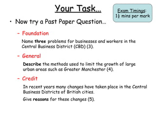 Your Task… Now try a Past Paper Question… Foundation General Credit Exam Timings :  1½ mins per mark In recent years many changes have taken place in the Central Business Districts of British cities. Give  reasons  for these changes (5). Name  three  problems for businesses and workers in the Central Business District (CBD) (3). Describe  the methods used to limit the growth of large urban areas such as Greater Manchester (4). 