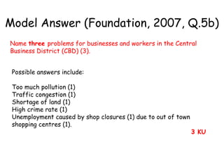 Possible answers include: Too much pollution (1)  Traffic congestion (1)  Shortage of land (1)  High crime rate (1)  Unemployment caused by shop closures (1) due to out of town shopping centres (1).  3 KU   Model Answer (Foundation, 2007, Q.5b) Name  three  problems for businesses and workers in the Central Business District (CBD) (3). 