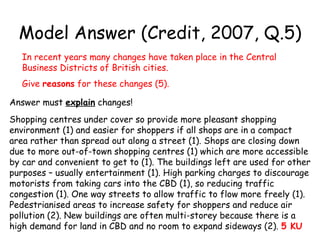 Answer must  explain  changes! Shopping centres under cover so provide more pleasant shopping environment (1) and easier for shoppers if all shops are in a compact area rather than spread out along a street (1). Shops are closing down due to more out-of-town shopping centres (1) which are more accessible by car and convenient to get to (1). The buildings left are used for other purposes – usually entertainment (1). High parking charges to discourage motorists from taking cars into the CBD (1), so reducing traffic congestion (1). One way streets to allow traffic to flow more freely (1). Pedestrianised areas to increase safety for shoppers and reduce air pollution (2). New buildings are often multi-storey because there is a high demand for land in CBD and no room to expand sideways (2).  5 KU   In recent years many changes have taken place in the Central Business Districts of British cities. Give  reasons  for these changes (5). Model Answer (Credit, 2007, Q.5) 