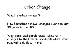 Urban Change  What is ‘urban renewal’? How has urban renewal changed over the last 30 years in the UK? Why were local people dissatisfied with changes to the London Docklands when urban renewal took place there? 