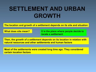 SETTLEMENT AND URBAN 
GROWTH 
The location and growth of a settlement depends on its site and situation 
What does site mean? It is the place where people decide to 
locate a settlement 
Then, the growth of a settlement depends on its location in relation with 
natural resources and other settlements and human factors 
Most of the settlements were created long time ago. They considered 
certain location factors 
 