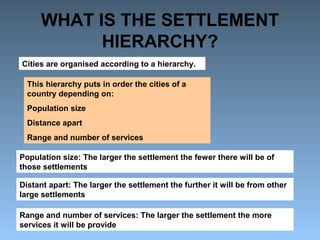 WHAT IS THE SETTLEMENT 
HIERARCHY? 
Cities are organised according to a hierarchy. 
This hierarchy puts in order the cities of a 
country depending on: 
Population size 
Distance apart 
Range and number of services 
Population size: The larger the settlement the fewer there will be of 
those settlements 
Distant apart: The larger the settlement the further it will be from other 
large settlements 
Range and number of services: The larger the settlement the more 
services it will be provide 
 