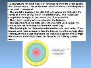 • Geographers have put models of land use to show the organization 
of a 'typical' city is. One of the most famous of these is the Burgess or 
concentric zone model. 
• This model is based on the idea that land values are highest in the 
centre of a town or city, which is called the CBD. This is because 
competition is higher in the central part of a settlement. 
• Then, there is a ring where are located the factories 
• The second ring is the place where the workers used to live. The 
second and the third ring are called the “Inner City” 
• The third ring is the place where the middle class used to live. Their 
houses were more expensive than the houses from the working class 
• Finally, there is a last ring where the high class used to live far from 
the factories and the low class, but linked to the CBD by train or 
roads. 
 