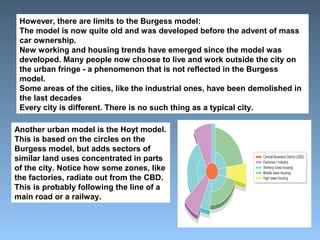 However, there are limits to the Burgess model: 
The model is now quite old and was developed before the advent of mass 
car ownership. 
New working and housing trends have emerged since the model was 
developed. Many people now choose to live and work outside the city on 
the urban fringe - a phenomenon that is not reflected in the Burgess 
model. 
Some areas of the cities, like the industrial ones, have been demolished in 
the last decades 
Every city is different. There is no such thing as a typical city. 
Another urban model is the Hoyt model. 
This is based on the circles on the 
Burgess model, but adds sectors of 
similar land uses concentrated in parts 
of the city. Notice how some zones, like 
the factories, radiate out from the CBD. 
This is probably following the line of a 
main road or a railway. 
 