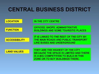 CENTRAL BUSINESS DISTRICT 
LOCATION 
FUNCTION 
ACCESSIBILITY 
LAND VALUES 
IN THE CITY CENTRE 
OFFICES, SHOPS, ADMINISTRATIVE 
BUILDINGS AND SOME TOURISTIC PLACES 
IT IS LINKED TO THE REST OF THE CITY BY 
THE MAIN ROADS AND PUBLIC TRANSPORT 
LIKE BUSES AND UNDERGROUND 
THEY ARE THE HIGHEST OF THE CITY 
BECAUSE THE SPACE IS LIMITED AND THERE 
IS A BIG COMPETITION TO BUILD IN THIS 
ZONE OR TO BUY BUILDINGS THERE. 
 