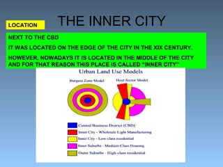 THE INNER CITY LOCATION 
NEXT TO THE CBD 
IT WAS LOCATED ON THE EDGE OF THE CITY IN THE XIX CENTURY. 
HOWEVER, NOWADAYS IT IS LOCATED IN THE MIDDLE OF THE CITY 
AND FOR THAT REASON THIS PLACE IS CALLED “INNER CITY” 
 