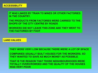 ACCESSIBILITY 
IT WAS LINKED BY TRAIN TO MINES OR OTHER FACTORIES 
IN THE COUNTRY. 
THE PRODUCTS FROM FACTORIES WERE CARRIED TO THE 
SHOPS OF THE CITY CENTRE BY ROADS 
WORKERS DID NOT LEAVE THIS ZONE AND THEY WENT TO 
THE FACTORIES BY FOOT 
LAND VALUES 
THEY WERE VERY LOW BECAUSE THERE WERE A LOT OF SPACE 
COMPANIES USUALLY BUILT HOUSES FOR THE WORKERS, SO 
THEY WANTED TO SAVE AS MUCH MONEY AS POSSIBLE. 
THAT IS THE REASON THAT THOSE NEIGHBOURHOODS WERE 
TOTALLY OVERCROWDED AND THE QUALITY OF THE HOUSES 
WAS VERY POOR 
 