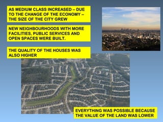 AS MEDIUM CLASS INCREASED – DUE 
TO THE CHANGE OF THE ECONOMY – 
THE SIZE OF THE CITY GREW 
NEW NEIGHBOURHOODS WITH MORE 
FACILITIES, PUBLIC SERVICES AND 
OPEN SPACES WERE BUILT. 
THE QUALITY OF THE HOUSES WAS 
ALSO HIGHER 
EVERYTHING WAS POSSIBLE BECAUSE 
THE VALUE OF THE LAND WAS LOWER 
 