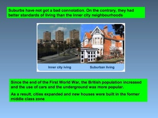Suburbs have not got a bad connotation. On the contrary, they had 
better standards of living than the inner city neighbourhoods 
Since the end of the First World War, the British population increased 
and the use of cars and the underground was more popular. 
As a result, cities expanded and new houses were built in the former 
middle class zone 
 