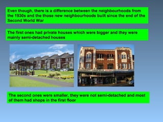 Even though, there is a difference between the neighbourhoods from 
the 1930s and the those new neighbourhoods built since the end of the 
Second World War 
The first ones had private houses which were bigger and they were 
mainly semi-detached houses 
The second ones were smaller, they were not semi-detached and most 
of them had shops in the first floor 
 