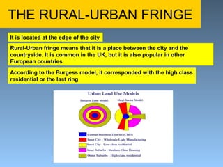 THE RURAL-URBAN FRINGE 
It is located at the edge of the city 
Rural-Urban fringe means that it is a place between the city and the 
countryside. It is common in the UK, but it is also popular in other 
European countries 
According to the Burgess model, it corresponded with the high class 
residential or the last ring 
 