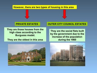 However, there are two types of housing in this area 
PRIVATE ESTATES OUTER CITY COUNCIL ESTATES 
They are those houses from the 
high class according to the 
Burguess model. 
They are the oldest in this area 
They are the social flats built 
by the government due to the 
increase of the population 
during the 1960 
 