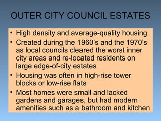 OUTER CITY COUNCIL ESTATES 
• High density and average-quality housing 
• Created during the 1960’s and the 1970’s 
as local councils cleared the worst inner 
city areas and re-located residents on 
large edge-of-city estates 
• Housing was often in high-rise tower 
blocks or low-rise flats 
• Most homes were small and lacked 
gardens and garages, but had modern 
amenities such as a bathroom and kitchen 
 
