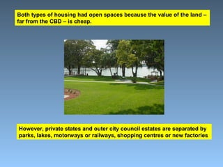 Both types of housing had open spaces because the value of the land – 
far from the CBD – is cheap. 
However, private states and outer city council estates are separated by 
parks, lakes, motorways or railways, shopping centres or new factories 
 