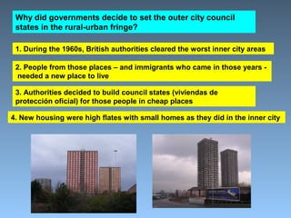 Why did governments decide to set the outer city council 
states in the rural-urban fringe? 
1. During the 1960s, British authorities cleared the worst inner city areas 
2. People from those places – and immigrants who came in those years - 
needed a new place to live 
3. Authorities decided to build council states (viviendas de 
protección oficial) for those people in cheap places 
4. New housing were high flates with small homes as they did in the inner city 
 