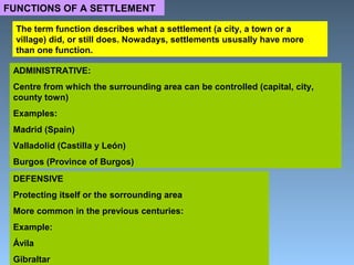 FUNCTIONS OF A SETTLEMENT 
The term function describes what a settlement (a city, a town or a 
village) did, or still does. Nowadays, settlements ususally have more 
than one function. 
ADMINISTRATIVE: 
Centre from which the surrounding area can be controlled (capital, city, 
county town) 
Examples: 
Madrid (Spain) 
Valladolid (Castilla y León) 
Burgos (Province of Burgos) 
DEFENSIVE 
Protecting itself or the sorrounding area 
More common in the previous centuries: 
Example: 
Ávila 
Gibraltar 
 