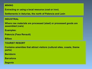 MINING 
Extracting or using a local resource (coal or iron) 
Settlements in Asturias, the north of Palencia and León 
INDUSTRIAL 
Where raw materials are processed (steel) or processed goods are 
assembled (cars) 
Examples: 
Palencia (Fasa Renault) 
Bilbao 
TOURIST RESORT 
Contains amenities that attract visitors (cultural sites, coasts, theme 
parks) 
Benidorm 
Barcelona 
Segovia 
 