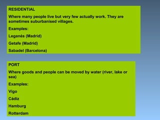 RESIDENTIAL 
Where many people live but very few actually work. They are 
sometimes suburbanised villages. 
Examples: 
Leganés (Madrid) 
Getafe (Madrid) 
Sabadel (Barcelona) 
PORT 
Where goods and people can be moved by water (river, lake or 
sea) 
Examples: 
Vigo 
Cádiz 
Hamburg 
Rotterdam 
 